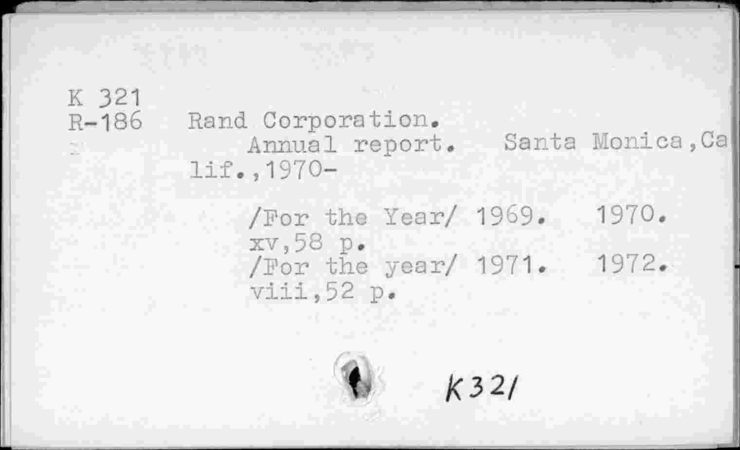 ﻿K 321 R-186	Rand Corporation. Annual report. lif.,1970-	Santa	Monica,Ca
	/For the Year/ xv,58 p.	1969.	1970.
	/For the year/ viii,52 p.	1971.	1972.
t K32/